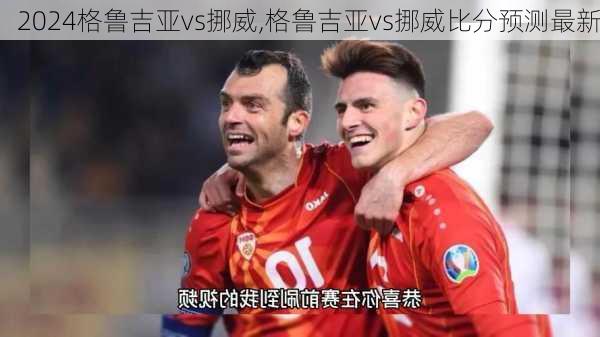 格鲁吉亚vs挪威,格鲁吉亚vs挪威比分预测最新