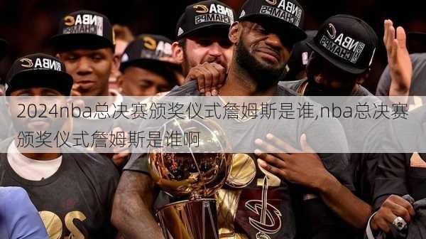 nba总决赛颁奖仪式詹姆斯是谁,nba总决赛颁奖仪式詹姆斯是谁啊