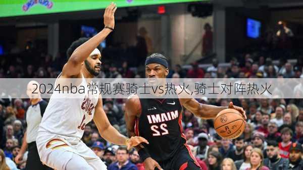 nba常规赛骑士vs热火,骑士对阵热火