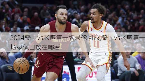 骑士vs老鹰第一场录像回放,骑士vs老鹰第一场录像回放在哪看