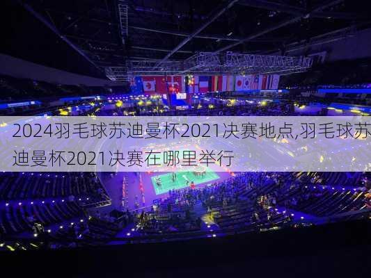 羽毛球苏迪曼杯2021决赛地点,羽毛球苏迪曼杯2021决赛在哪里举行