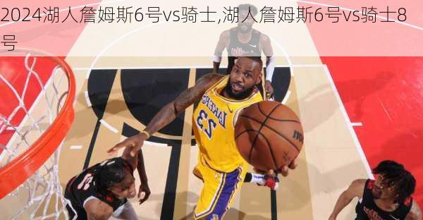 湖人詹姆斯6号vs骑士,湖人詹姆斯6号vs骑士8号
