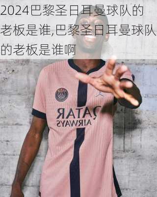 巴黎圣日耳曼球队的老板是谁,巴黎圣日耳曼球队的老板是谁啊