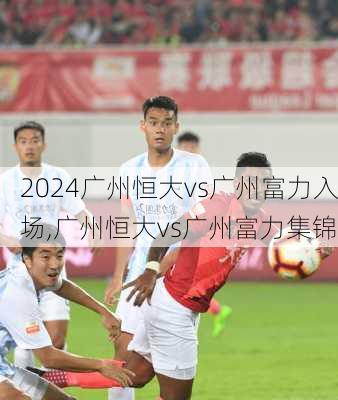广州恒大vs广州富力入场,广州恒大vs广州富力集锦
