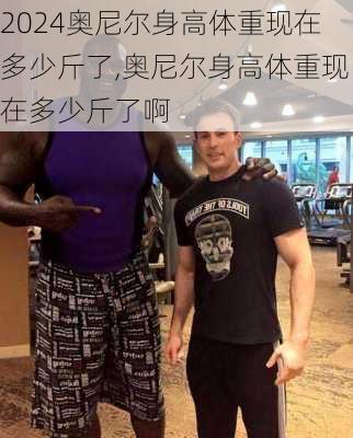 奥尼尔身高体重现在多少斤了,奥尼尔身高体重现在多少斤了啊