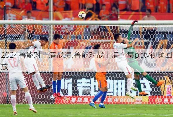 鲁能对上港战绩,鲁能对战上港全集pptv视频回放