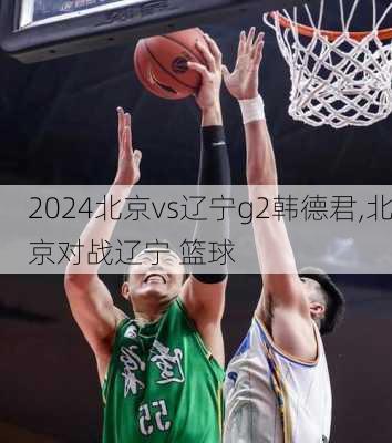 北京vs辽宁g2韩德君,北京对战辽宁 篮球