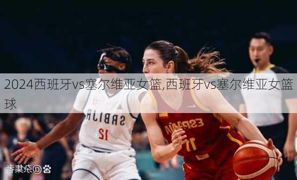 西班牙vs塞尔维亚女篮,西班牙vs塞尔维亚女篮球