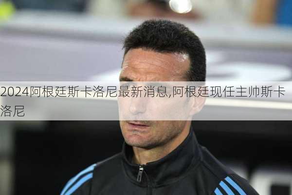 阿根廷斯卡洛尼最新消息,阿根廷现任主帅斯卡洛尼