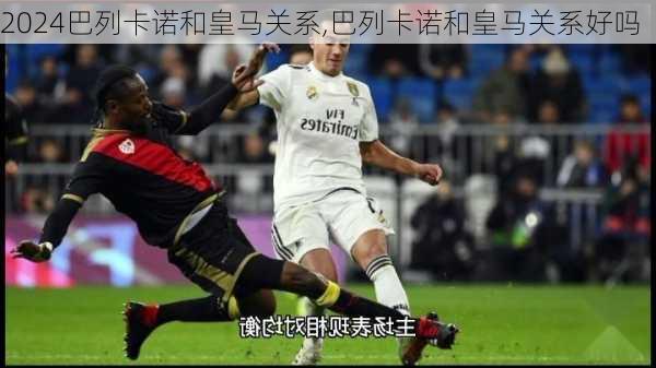 巴列卡诺和皇马关系,巴列卡诺和皇马关系好吗