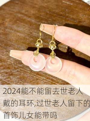 能不能留去世老人戴的耳环,过世老人留下的首饰儿女能带吗