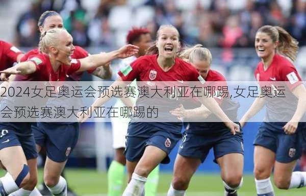 女足奥运会预选赛澳大利亚在哪踢,女足奥运会预选赛澳大利亚在哪踢的