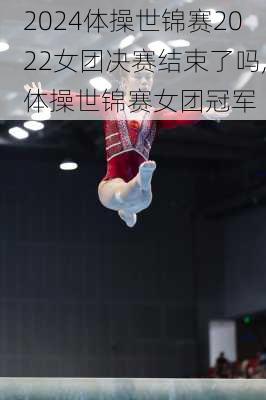 体操世锦赛2022女团决赛结束了吗,体操世锦赛女团冠军
