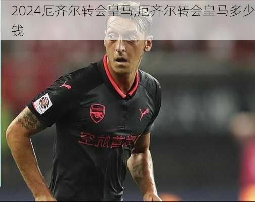 厄齐尔转会皇马,厄齐尔转会皇马多少钱