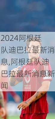 阿根廷队迪巴拉最新消息,阿根廷队迪巴拉最新消息新闻