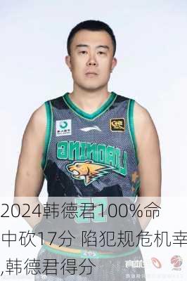 韩德君100%命中砍17分 陷犯规危机幸,韩德君得分
