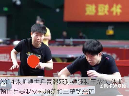 休斯顿世乒赛混双孙颖莎和王楚钦,休斯顿世乒赛混双孙颖莎和王楚钦采访