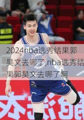 nba选秀结果郭昊文去哪了,nba选秀结果郭昊文去哪了啊