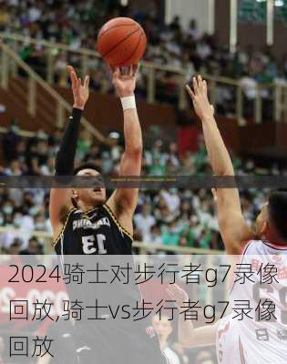 骑士对步行者g7录像回放,骑士vs步行者g7录像回放