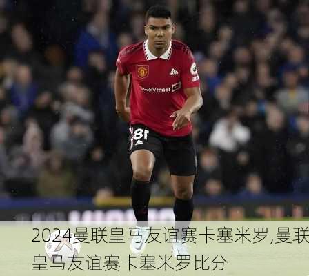 曼联皇马友谊赛卡塞米罗,曼联皇马友谊赛卡塞米罗比分