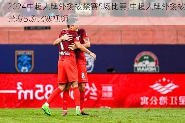 中超大牌外援被禁赛5场比赛,中超大牌外援被禁赛5场比赛视频