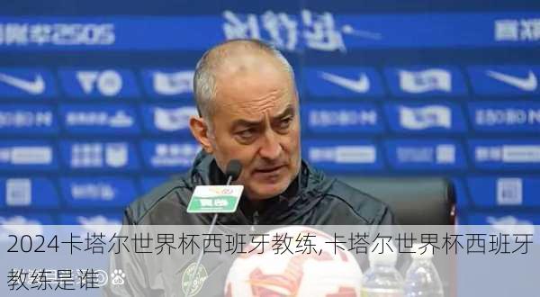 卡塔尔世界杯西班牙教练,卡塔尔世界杯西班牙教练是谁