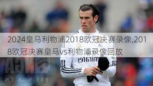 皇马利物浦2018欧冠决赛录像,2018欧冠决赛皇马vs利物浦录像回放