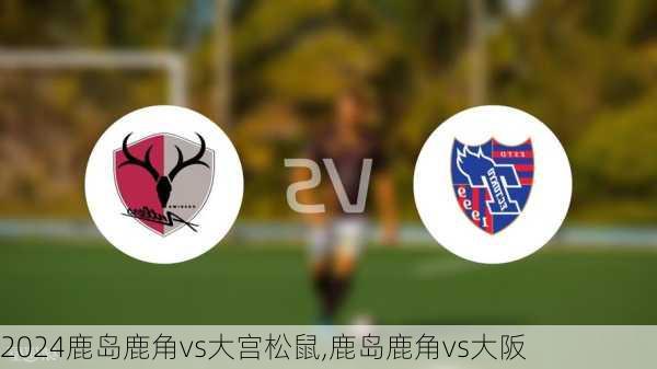 鹿岛鹿角vs大宫松鼠,鹿岛鹿角vs大阪