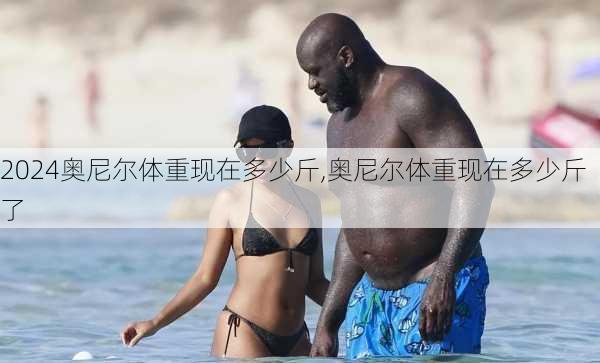 奥尼尔体重现在多少斤,奥尼尔体重现在多少斤了