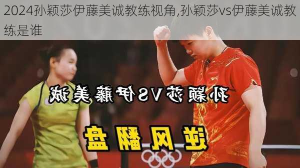 孙颖莎伊藤美诚教练视角,孙颖莎vs伊藤美诚教练是谁