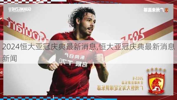 恒大亚冠庆典最新消息,恒大亚冠庆典最新消息新闻