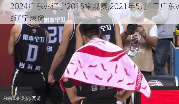 广东vs辽宁2015常规赛,2021年5月1日广东vs辽宁录像
