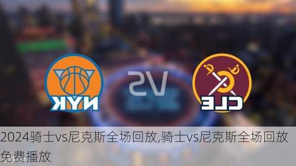 骑士vs尼克斯全场回放,骑士vs尼克斯全场回放免费播放