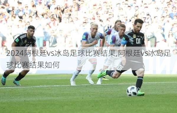 阿根廷vs冰岛足球比赛结果,阿根廷vs冰岛足球比赛结果如何