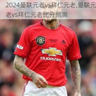 曼联元老vs拜仁元老,曼联元老vs拜仁元老比分预测