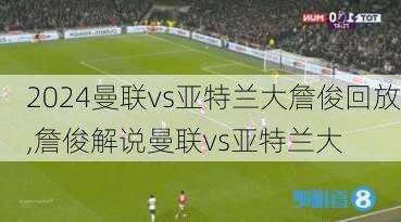 曼联vs亚特兰大詹俊回放,詹俊解说曼联vs亚特兰大