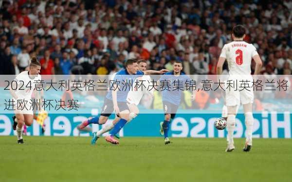 意大利英格兰欧洲杯决赛集锦,意大利英格兰将进欧洲杯决赛