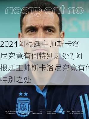 阿根廷主帅斯卡洛尼究竟有何特别之处?,阿根廷主帅斯卡洛尼究竟有何特别之处