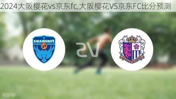 大阪樱花vs京东fc,大阪樱花VS京东FC比分预测