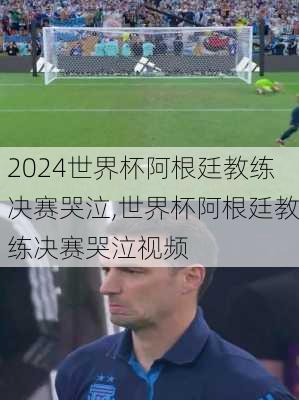 世界杯阿根廷教练决赛哭泣,世界杯阿根廷教练决赛哭泣视频